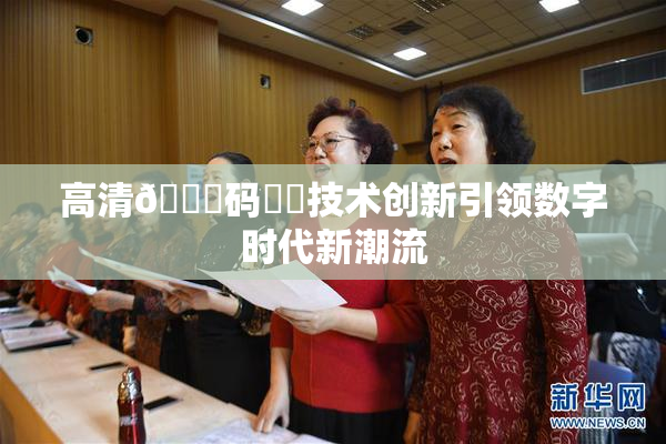 高清🈚码❌‌技术创新引领数字时代新潮流