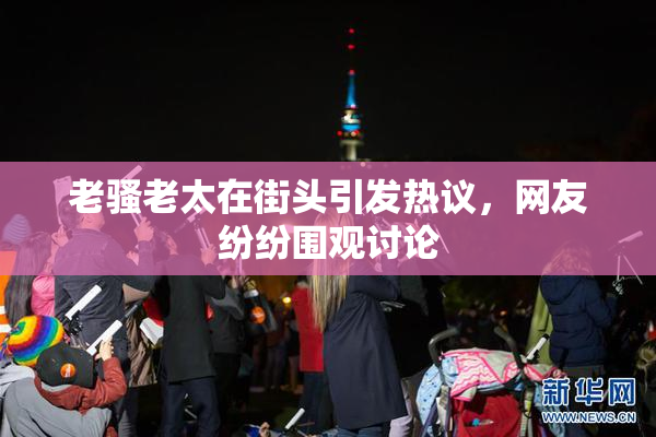 老骚老太在街头引发热议，网友纷纷围观讨论