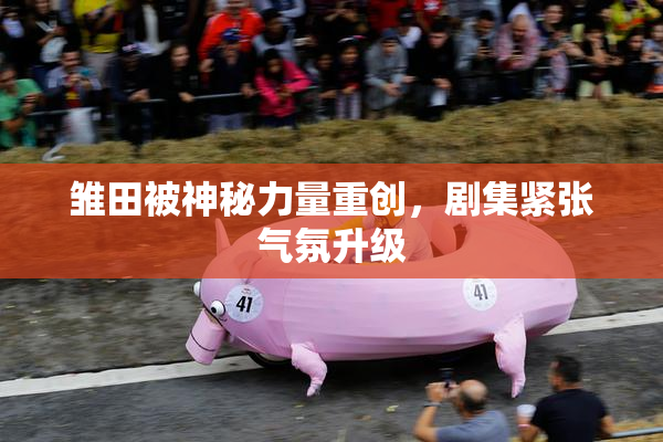 雏田被神秘力量重创，剧集紧张气氛升级