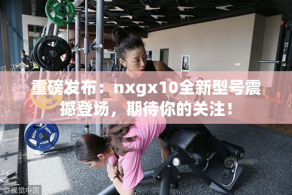 重磅发布：nxgx10全新型号震撼登场，期待你的关注！