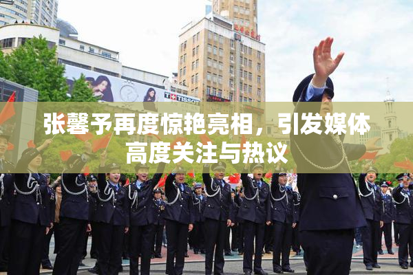 张馨予再度惊艳亮相，引发媒体高度关注与热议