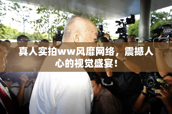 真人实拍ww风靡网络，震撼人心的视觉盛宴！