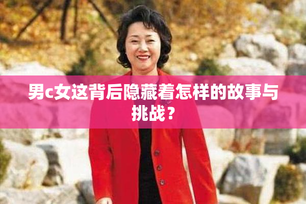 男c女这背后隐藏着怎样的故事与挑战？