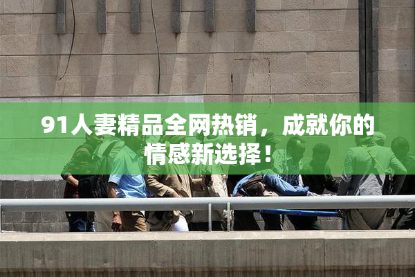 91人妻精品全网热销，成就你的情感新选择！