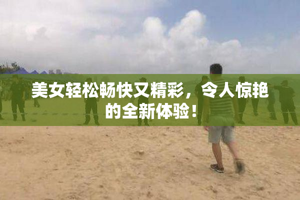 美女轻松畅快又精彩，令人惊艳的全新体验！