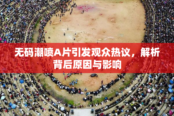 无码潮喷A片引发观众热议，解析背后原因与影响