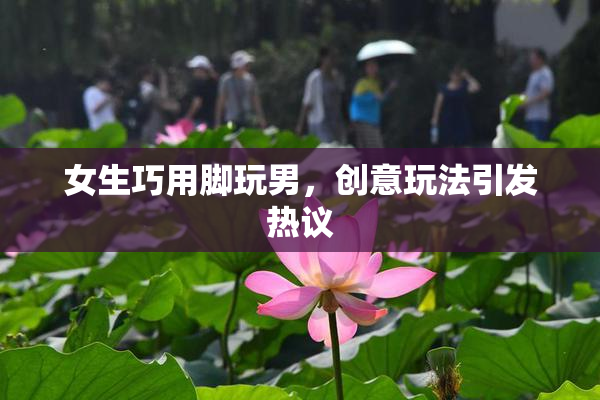 女生巧用脚玩男，创意玩法引发热议