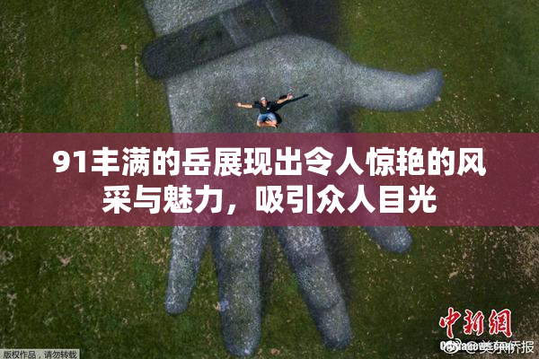 91丰满的岳展现出令人惊艳的风采与魅力，吸引众人目光