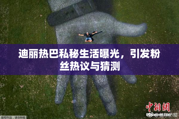 迪丽热巴私秘生活曝光，引发粉丝热议与猜测