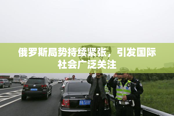 俄罗斯局势持续紧张，引发国际社会广泛关注