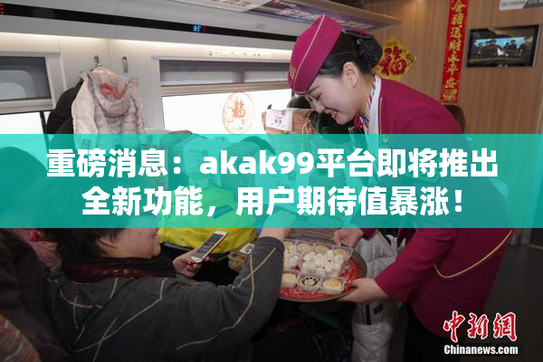 重磅消息：akak99平台即将推出全新功能，用户期待值暴涨！