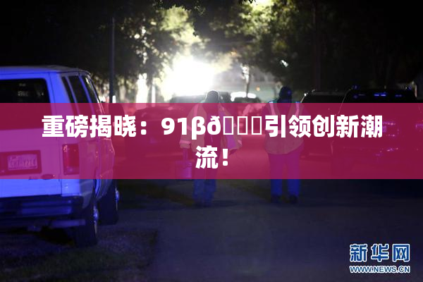 重磅揭晓：91β🔞引领创新潮流！