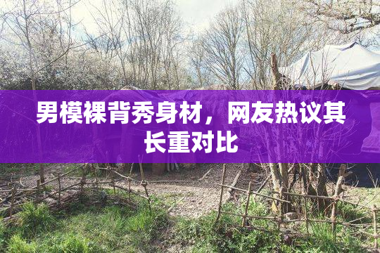 男模裸背秀身材，网友热议其长重对比