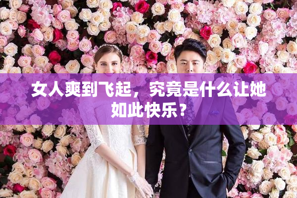 女人爽到飞起，究竟是什么让她如此快乐？