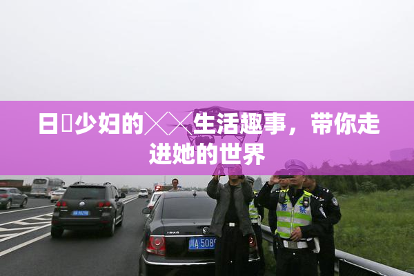 日夲少妇的╳╳生活趣事，带你走进她的世界