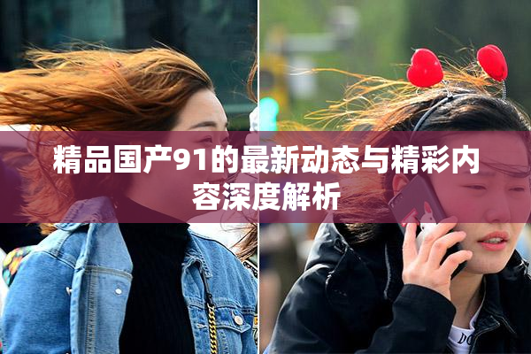 精品国产91的最新动态与精彩内容深度解析
