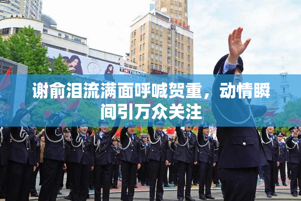 谢俞泪流满面呼喊贺重，动情瞬间引万众关注