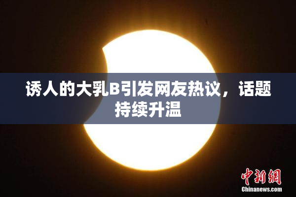 诱人的大乳B引发网友热议，话题持续升温
