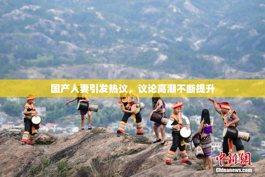 国产人妻引发热议，议论高潮不断提升