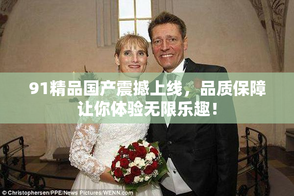 91精品国产震撼上线，品质保障让你体验无限乐趣！