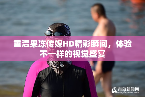 重温果冻传媒HD精彩瞬间，体验不一样的视觉盛宴