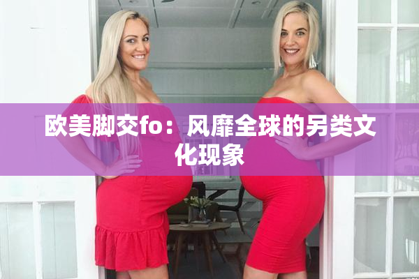 欧美脚交fo：风靡全球的另类文化现象