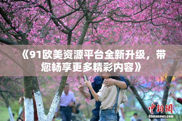 《91欧美资源平台全新升级，带您畅享更多精彩内容》