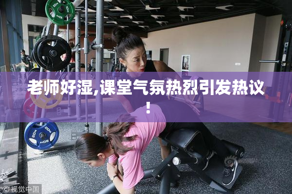 老师好湿,课堂气氛热烈引发热议！