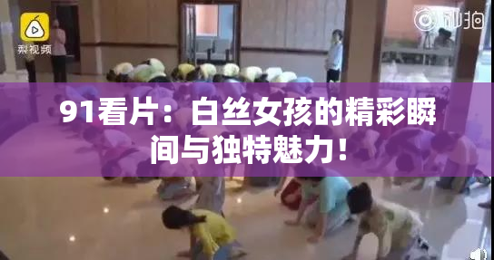 91看片：白丝女孩的精彩瞬间与独特魅力！