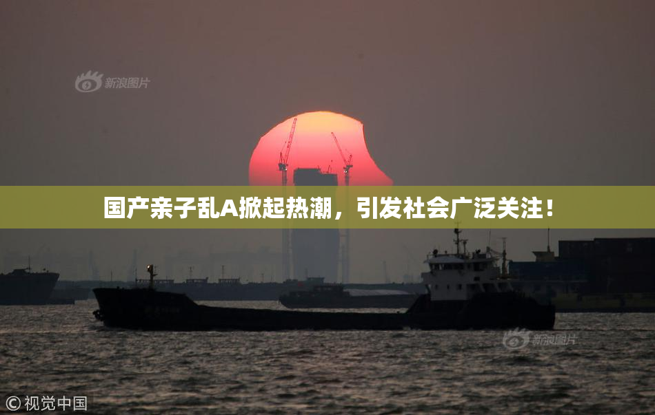 国产亲子乱A掀起热潮，引发社会广泛关注！