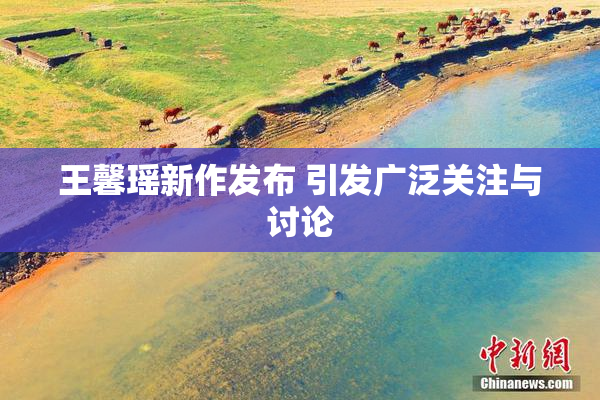 王馨瑶新作发布 引发广泛关注与讨论