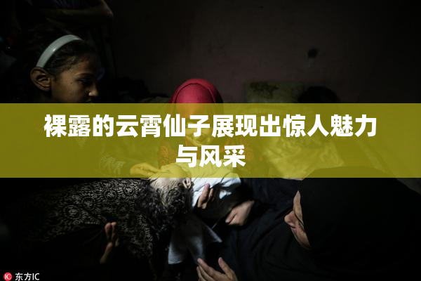 裸露的云霄仙子展现出惊人魅力与风采