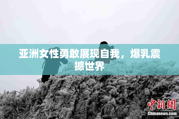亚洲女性勇敢展现自我，爆乳震撼世界