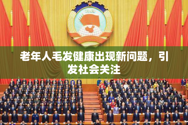 老年人毛发健康出现新问题，引发社会关注