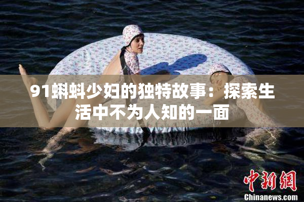 91蝌蚪少妇的独特故事：探索生活中不为人知的一面