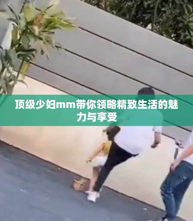 顶级少妇mm带你领略精致生活的魅力与享受