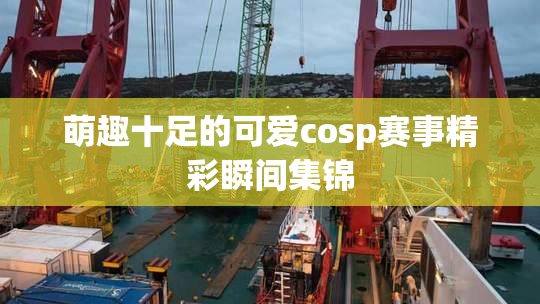 萌趣十足的可爱cosp赛事精彩瞬间集锦
