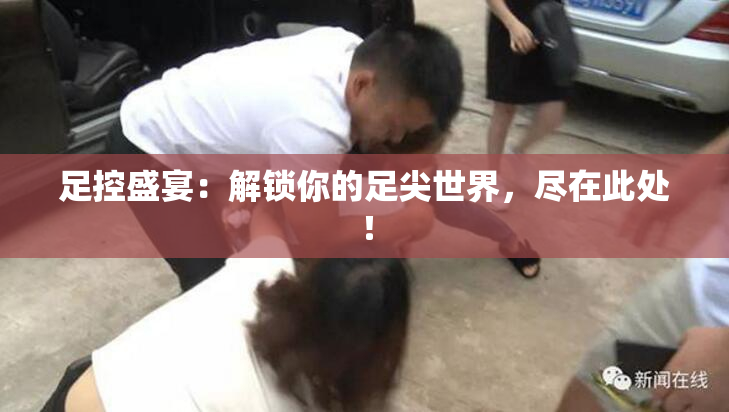 足控盛宴：解锁你的足尖世界，尽在此处！
