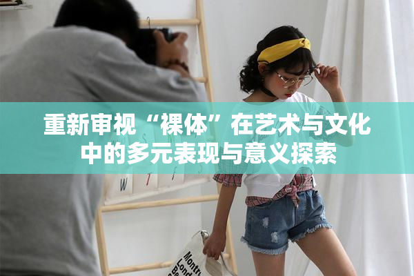 重新审视“裸体”在艺术与文化中的多元表现与意义探索