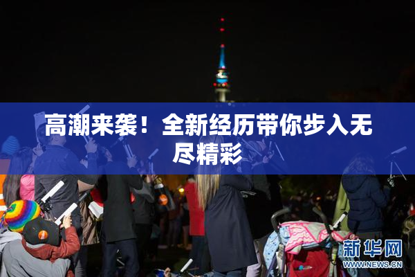 高潮来袭！全新经历带你步入无尽精彩