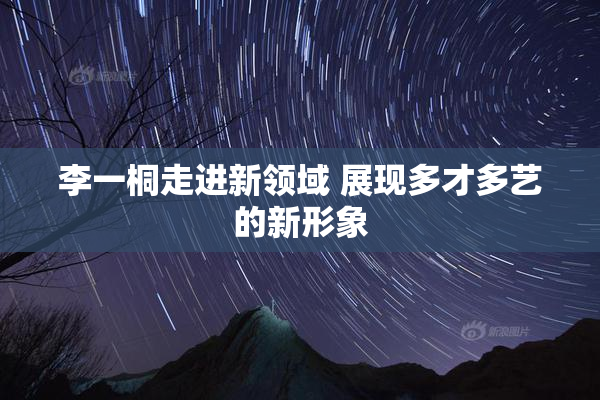 李一桐走进新领域 展现多才多艺的新形象