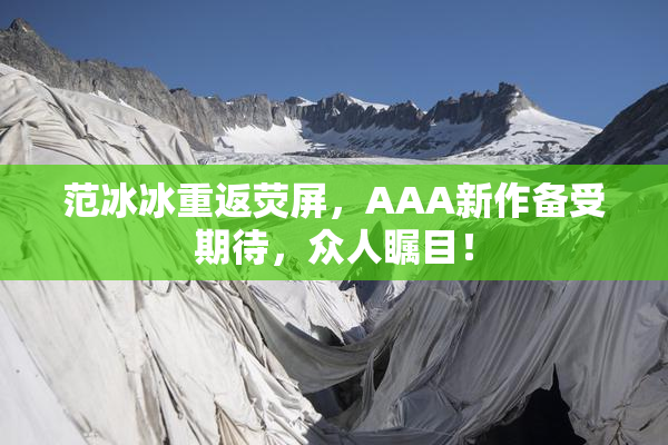 范冰冰重返荧屏，AAA新作备受期待，众人瞩目！