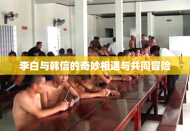 李白与韩信的奇妙相遇与共同冒险
