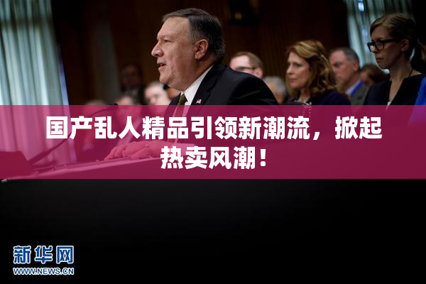 国产乱人精品引领新潮流，掀起热卖风潮！