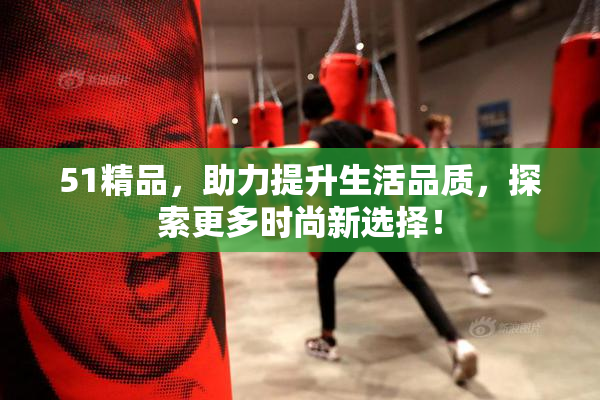 51精品，助力提升生活品质，探索更多时尚新选择！
