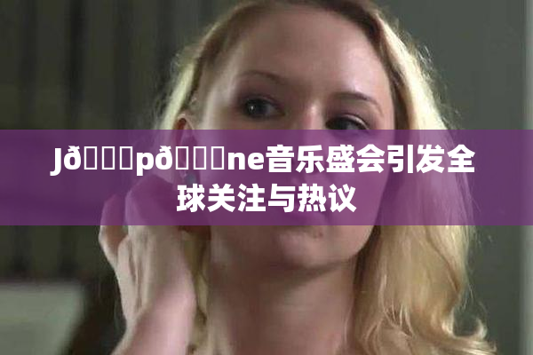 J🈚p🈚ne音乐盛会引发全球关注与热议