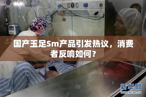 国产玉足Sm产品引发热议，消费者反响如何？