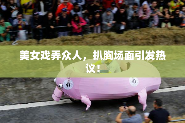 美女戏弄众人，扒胸场面引发热议！