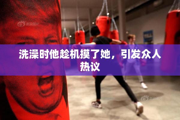 洗澡时他趁机摸了她，引发众人热议