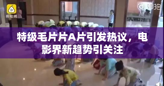 特级毛片片A片引发热议，电影界新趋势引关注